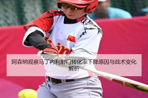 阿森纳观察马丁内利射门转化率下降原因与战术变化解析