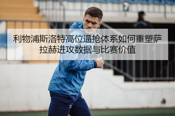 利物浦斯洛特高位逼抢体系如何重塑萨拉赫进攻数据与比赛价值