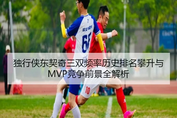 独行侠东契奇三双频率历史排名攀升与MVP竞争前景全解析