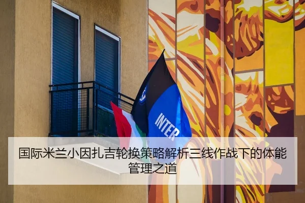 国际米兰小因扎吉轮换策略解析三线作战下的体能管理之道