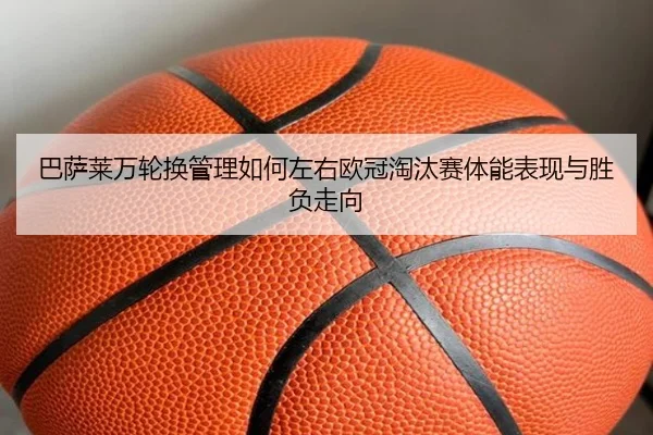 巴萨莱万轮换管理如何左右欧冠淘汰赛体能表现与胜负走向