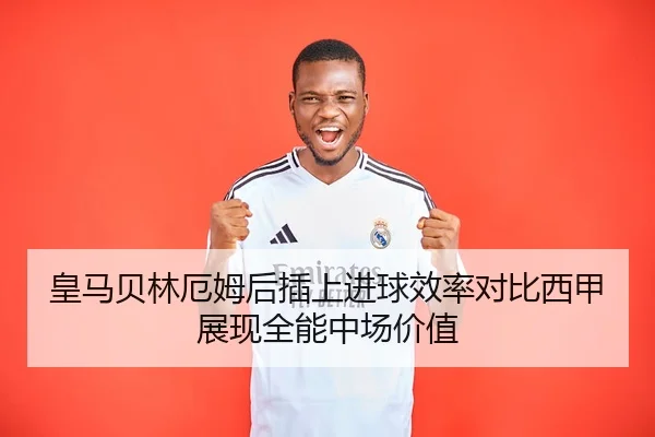 皇马贝林厄姆后插上进球效率对比西甲展现全能中场价值