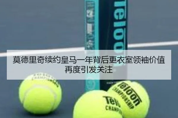 莫德里奇续约皇马一年背后更衣室领袖价值再度引发关注