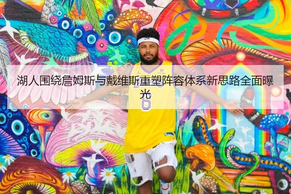 湖人围绕詹姆斯与戴维斯重塑阵容体系新思路全面曝光