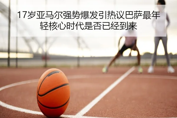 17岁亚马尔强势爆发引热议巴萨最年轻核心时代是否已经到来