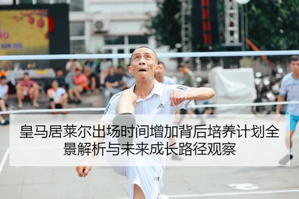 皇马居莱尔出场时间增加背后培养计划全景解析与未来成长路径观察
