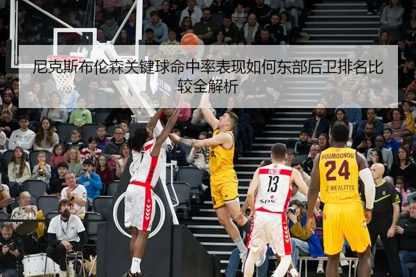 尼克斯布伦森关键球命中率表现如何东部后卫排名比较全解析