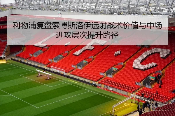 利物浦复盘索博斯洛伊远射战术价值与中场进攻层次提升路径