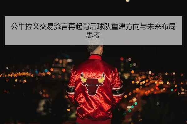 公牛拉文交易流言再起背后球队重建方向与未来布局思考