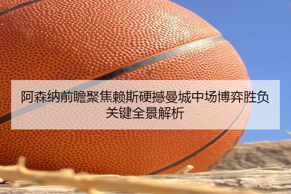 阿森纳前瞻聚焦赖斯硬撼曼城中场博弈胜负关键全景解析
