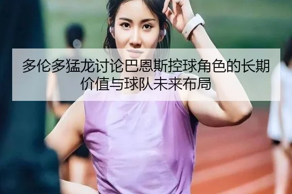 多伦多猛龙讨论巴恩斯控球角色的长期价值与球队未来布局