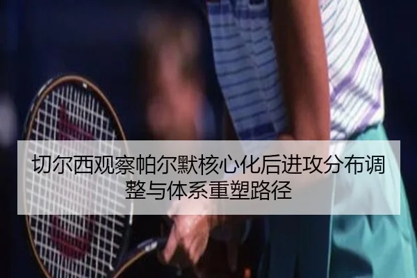 切尔西观察帕尔默核心化后进攻分布调整与体系重塑路径