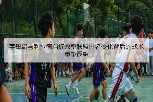 字母哥与利拉德挡拆效率联盟排名变化背后的战术重塑逻辑