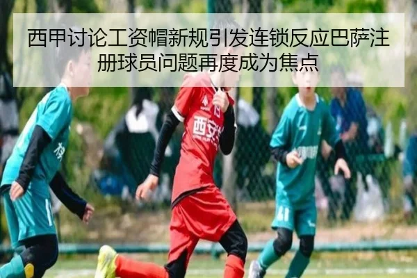西甲讨论工资帽新规引发连锁反应巴萨注册球员问题再度成为焦点