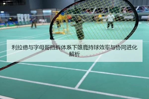利拉德与字母哥挡拆体系下雄鹿持球效率与协同进化解析