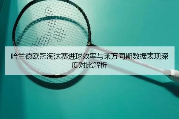 哈兰德欧冠淘汰赛进球效率与莱万同期数据表现深度对比解析