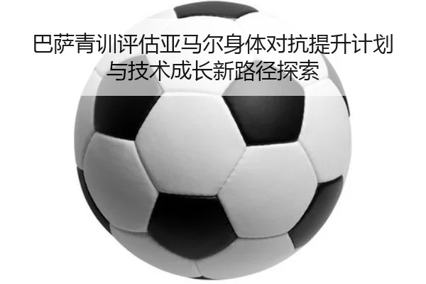 巴萨青训评估亚马尔身体对抗提升计划与技术成长新路径探索