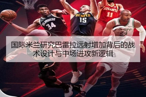 国际米兰研究巴雷拉远射增加背后的战术设计与中场进攻新逻辑