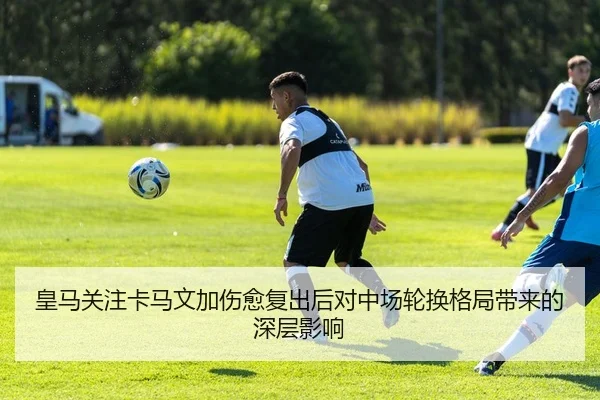 皇马关注卡马文加伤愈复出后对中场轮换格局带来的深层影响