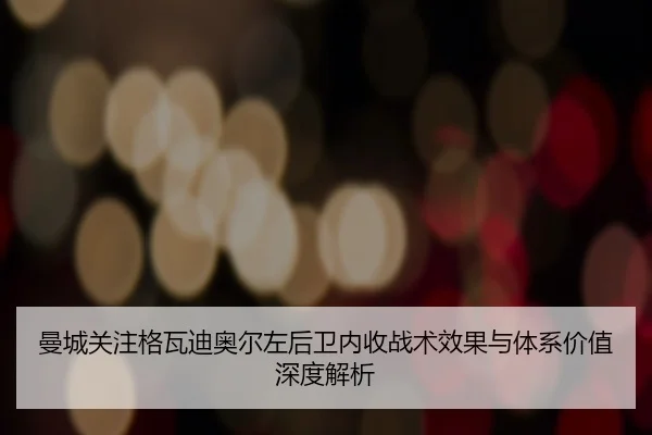 曼城关注格瓦迪奥尔左后卫内收战术效果与体系价值深度解析
