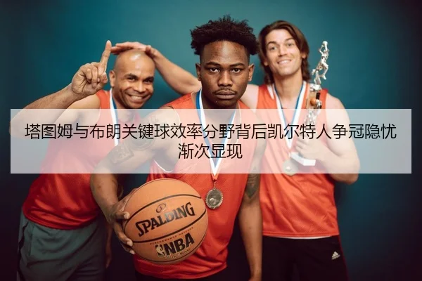 塔图姆与布朗关键球效率分野背后凯尔特人争冠隐忧渐次显现